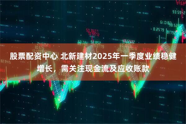 股票配資中心 北新建材2025年一季度業(yè)績(jī)穩(wěn)健增長(zhǎng)，需關(guān)注現(xiàn)金流及應(yīng)收賬款