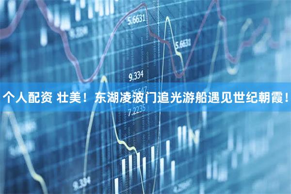 個(gè)人配資 壯美！東湖凌波門追光游船遇見世紀(jì)朝霞！