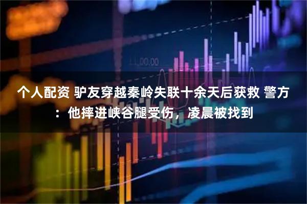 個(gè)人配資 驢友穿越秦嶺失聯(lián)十余天后獲救 警方：他摔進(jìn)峽谷腿受傷，凌晨被找到