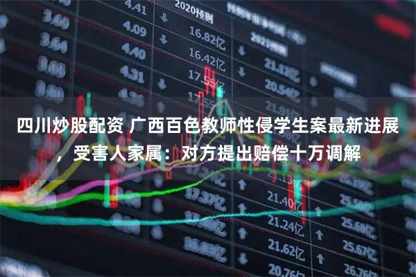 四川炒股配資 廣西百色教師性侵學(xué)生案最新進(jìn)展，受害人家屬：對方提出賠償十萬調(diào)解