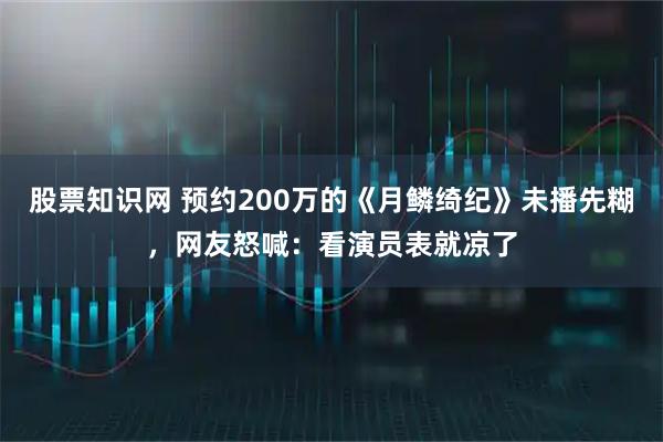 股票知識(shí)網(wǎng) 預(yù)約200萬(wàn)的《月鱗綺紀(jì)》未播先糊，網(wǎng)友怒喊：看演員表就涼了